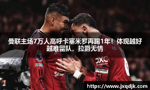 曼联主场7万人高呼卡塞米罗再踢1年！体现越好越难留队，拉爵无情